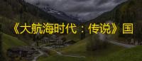 《大航海时代：传说》国服4月23日测试开启，邀你共同扬帆起航！