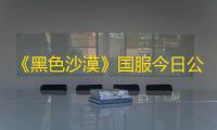 《黑色沙漠》国服今日公测盛大启幕，主播姿态携手幻想马共赴冒险之旅